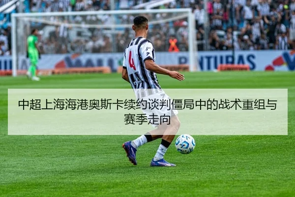 中超上海海港奥斯卡续约谈判僵局中的战术重组与赛季走向